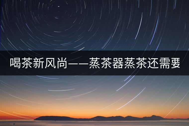 喝茶新風尚——蒸茶器蒸茶還需要洗茶嗎？