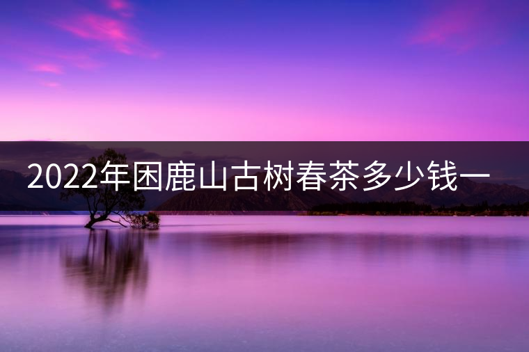 2022年困鹿山古樹春茶多少錢一公斤？
