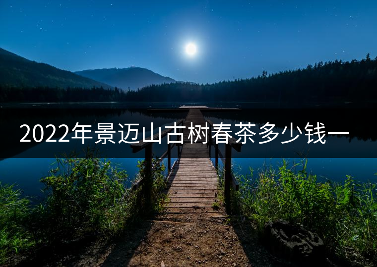 2022年景邁山古樹春茶多少錢一公斤？