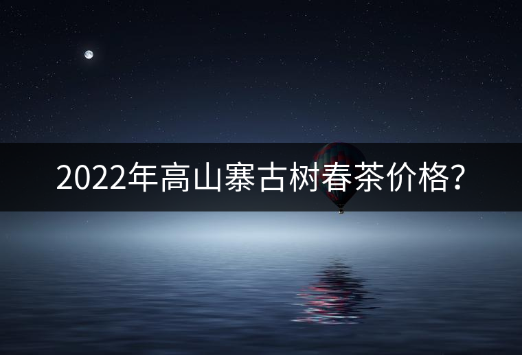 2022年高山寨古樹春茶價(jià)格？