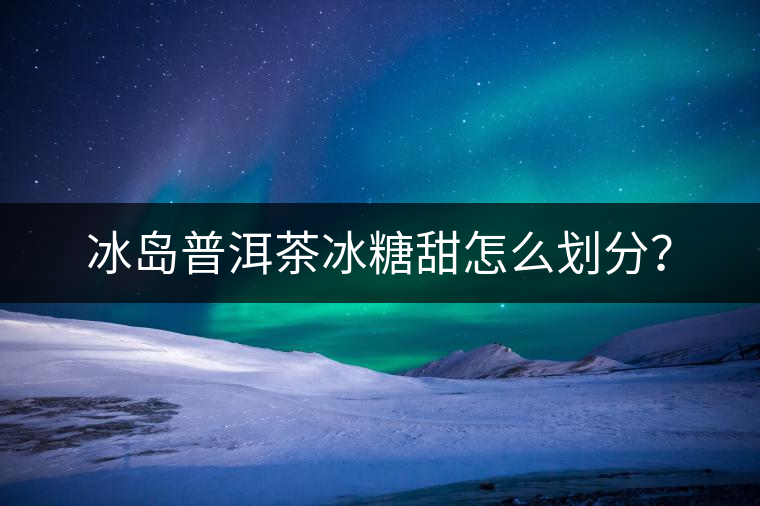 冰島普洱茶冰糖甜怎么劃分？