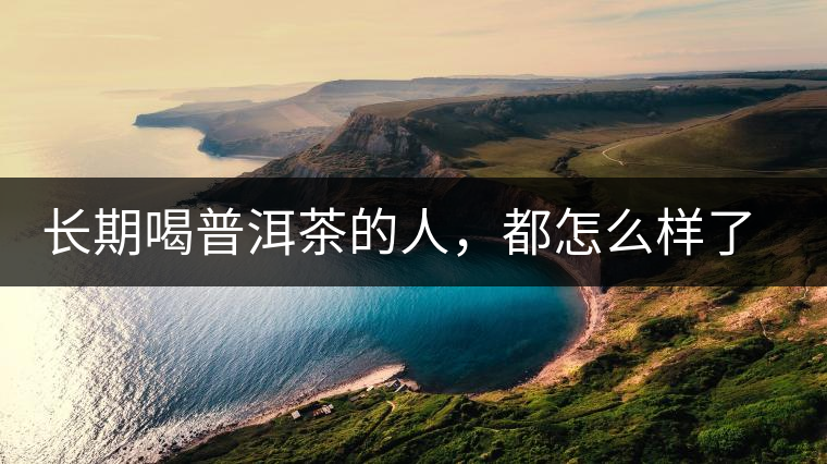 長期喝普洱茶的人，都怎么樣了？為你總結(jié)：或可得到3個好處