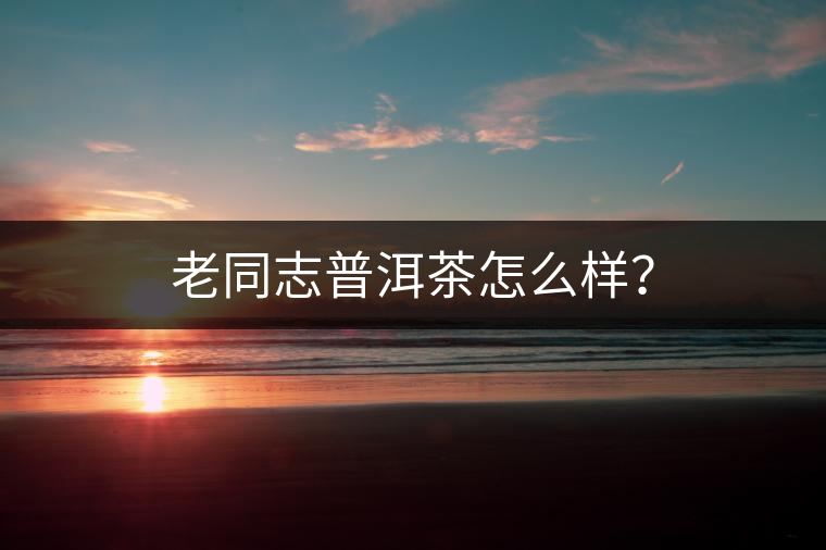 老同志普洱茶怎么樣？