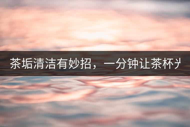 茶垢清潔有妙招，一分鐘讓茶杯光亮如新！