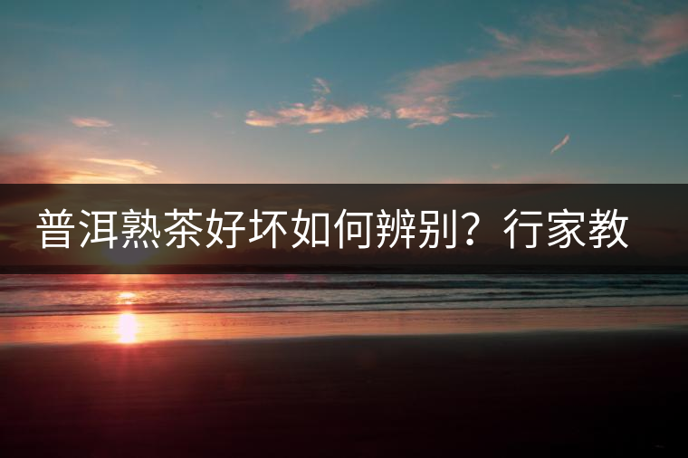 普洱熟茶好壞如何辨別？行家教你3步走！聞茶香、品茶湯、鑒葉底