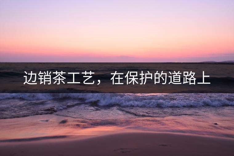 邊銷茶工藝，在保護(hù)的道路上