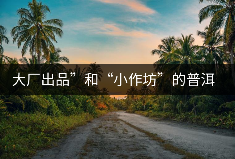 大廠出品”和“小作坊”的普洱茶，哪個更值得購買？