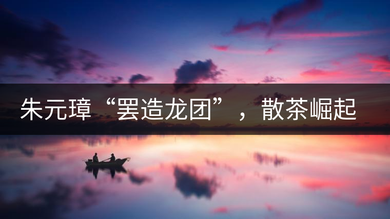 朱元璋“罷造龍團”，散茶崛起，普洱茶特立獨行！