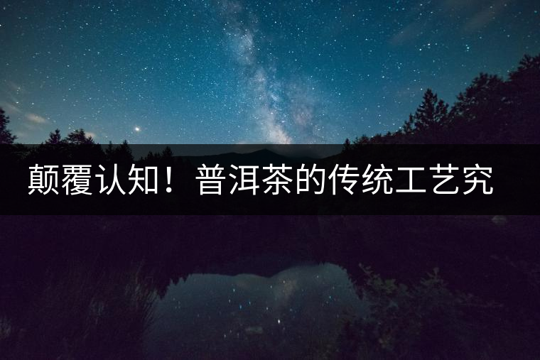 顛覆認(rèn)知！普洱茶的傳統(tǒng)工藝究竟是什么？