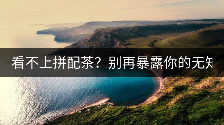 看不上拼配茶？別再暴露你的無知了！