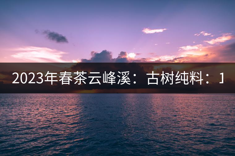 2023年春茶云峰溪：古樹純料：1200-1500元／公斤，古樹混采800-1000元／公斤，大樹500-800元／公斤，小樹300-500元／公斤