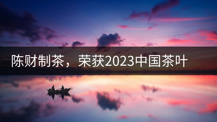陳財(cái)制茶，榮獲2023中國茶葉十大領(lǐng)軍人物稱號