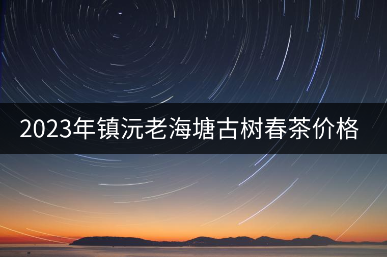 2023年鎮(zhèn)沅老海塘古樹春茶價格是多少？