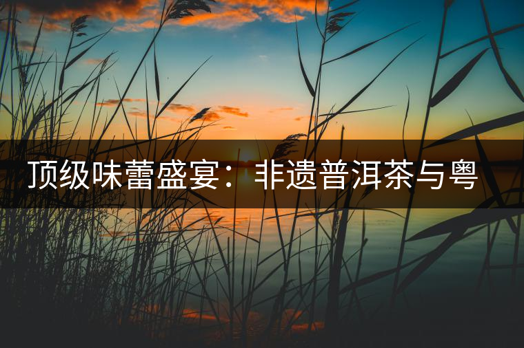 頂級味蕾盛宴：非遺普洱茶與粵菜的大師級碰撞