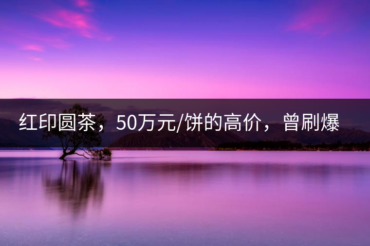 紅印圓茶，50萬元/餅的高價(jià)，曾刷爆五十年代茶界