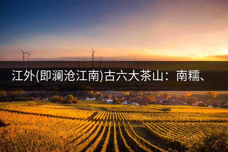 江外(即瀾滄江南)古六大茶山：南糯、南嶠、勐宋、景邁、布朗、巴達。