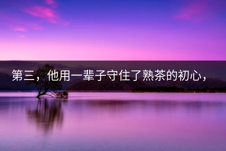 第三，他用一輩子守住了熟茶的初心，定下了熟茶的底線